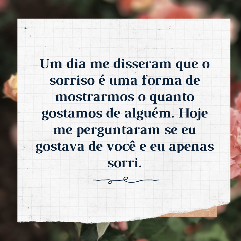 Um dia me disseram que o sorriso é uma forma de mostrarmos o quanto gostamos de alguém. Hoje me perguntaram se eu gostava de você e eu apenas sorri.