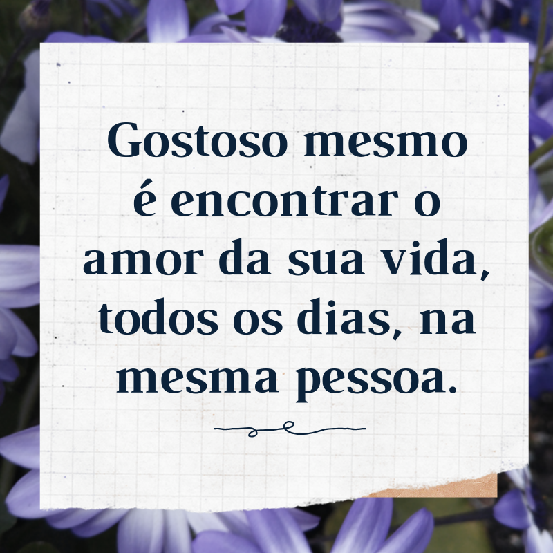 Gostoso mesmo é encontrar o amor da sua vida, todos os dias, na mesma pessoa.