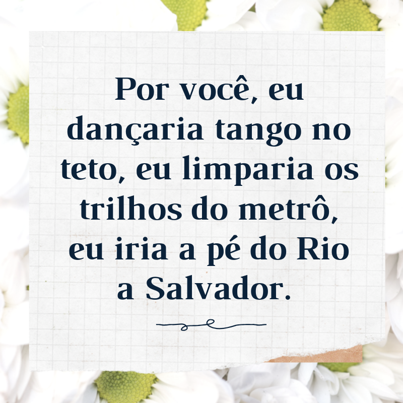 Por você, eu dançaria tango no teto, eu limparia os trilhos do metrô, eu iria a pé do Rio a Salvador. 