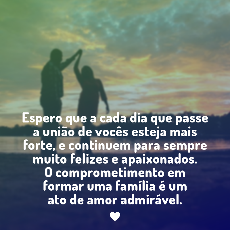 Espero que a cada dia que passe a união de vocês esteja mais forte, e continuem para sempre muito felizes e apaixonados. O comprometimento em formar uma família é um ato de amor admirável.