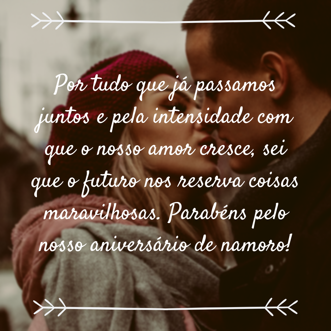 Por tudo que já passamos juntos e pela intensidade com que o nosso amor cresce, sei que o futuro nos reserva coisas maravilhosas. Parabéns pelo nosso aniversário de namoro!