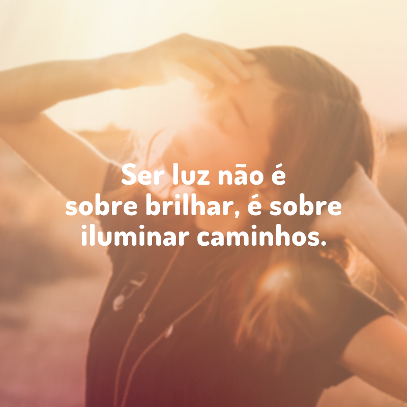 Ser luz não é sobre brilhar, é sobre iluminar caminhos.