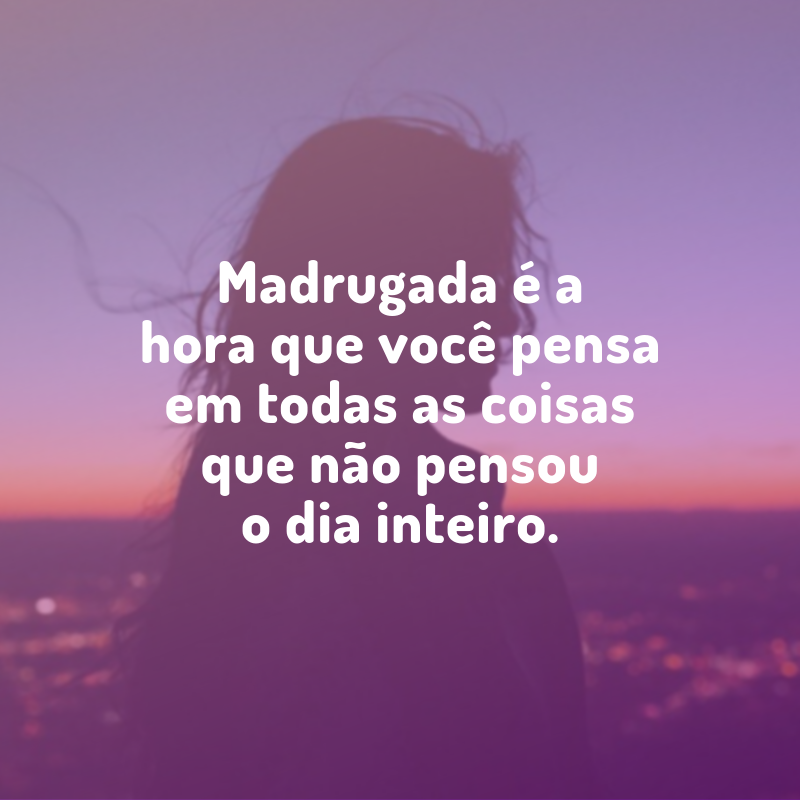 Madrugada é a hora que você pensa em todas as coisas que não pensou o dia inteiro.