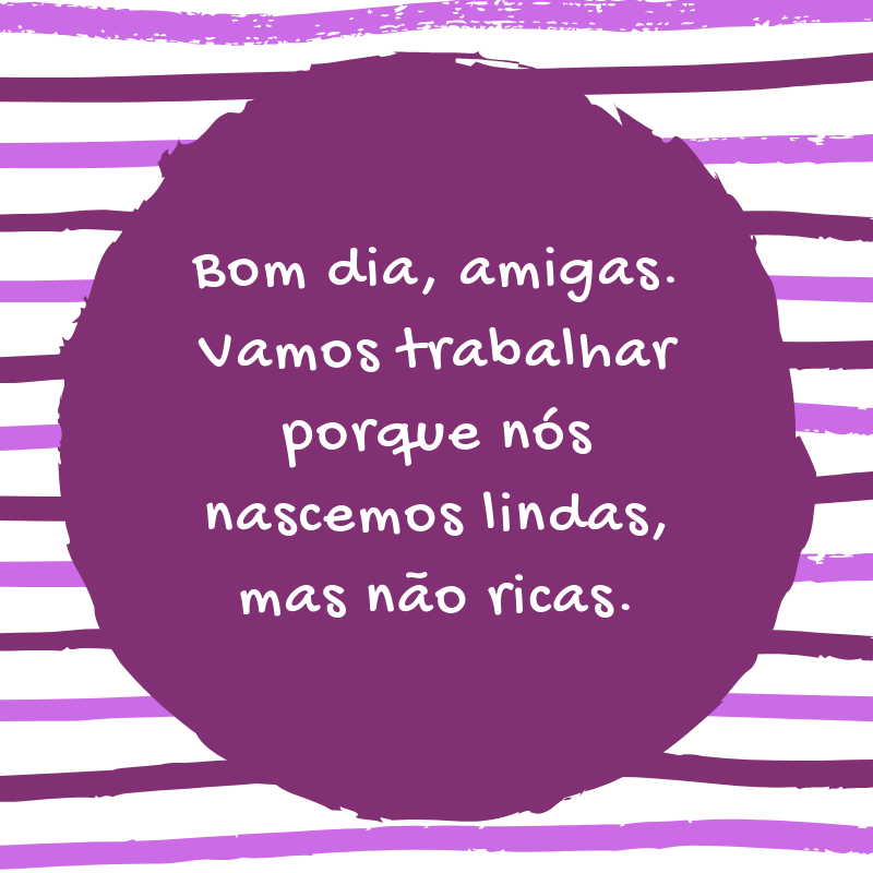 Bom dia, amigas. Vamos trabalhar porque nós nascemos lindas, mas não ricas.