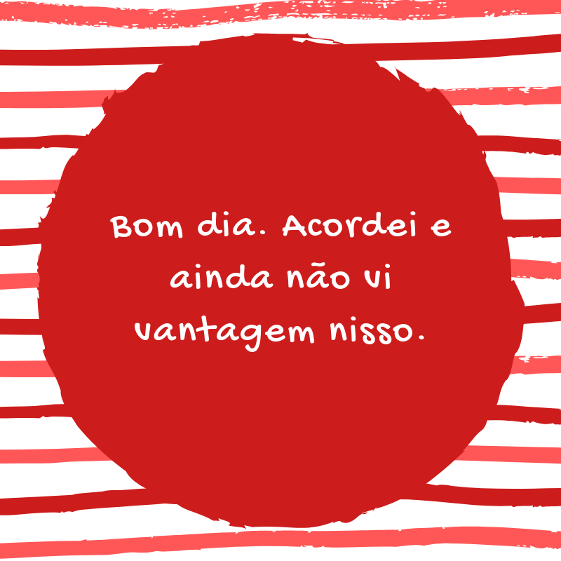 Bom dia. Acordei e ainda não vi vantagem nisso.