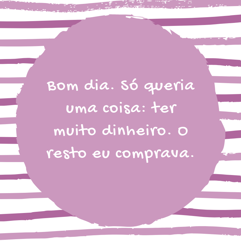 Bom dia. Só queria uma coisa: ter muito dinheiro. O resto eu comprava.