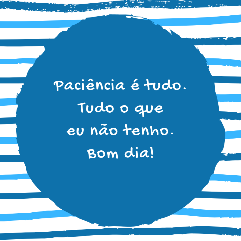 Paciência é tudo. Tudo o que eu não tenho. Bom dia!