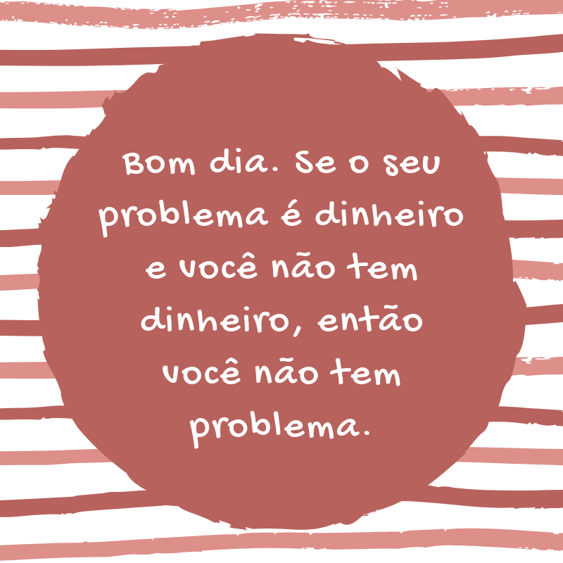 Bom dia. Se o seu problema é dinheiro, e você não tem dinheiro, então você não tem problema.