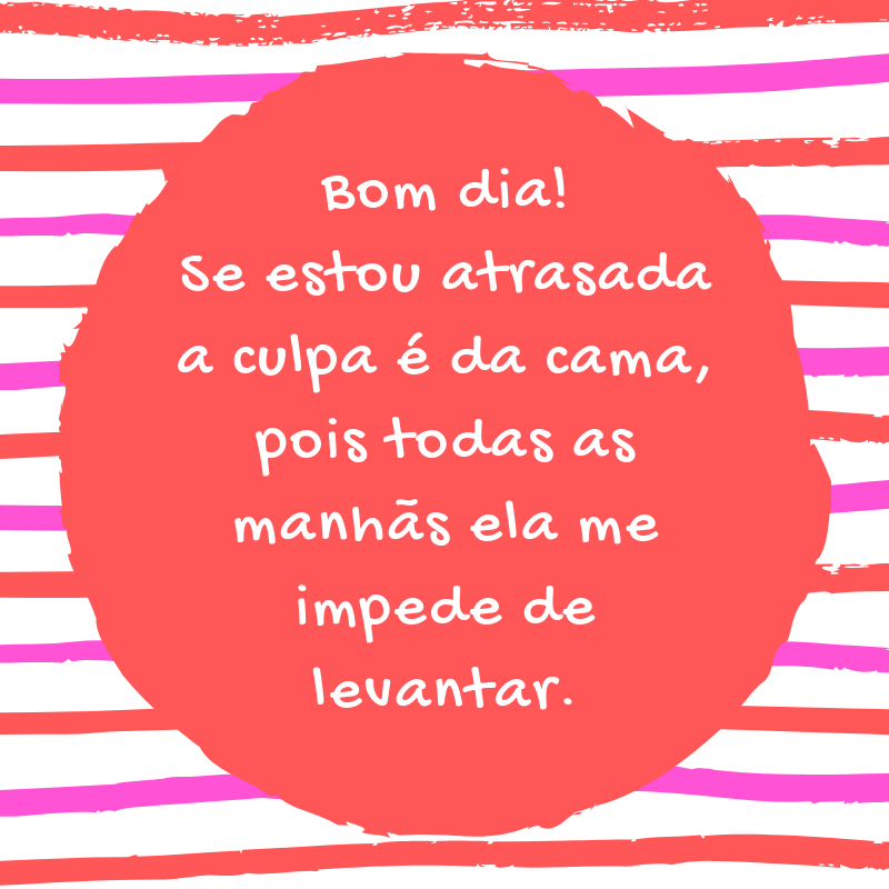 Bom dia! Se estou atrasada a culpa é da cama, pois todas as manhãs ela me impede de levantar.