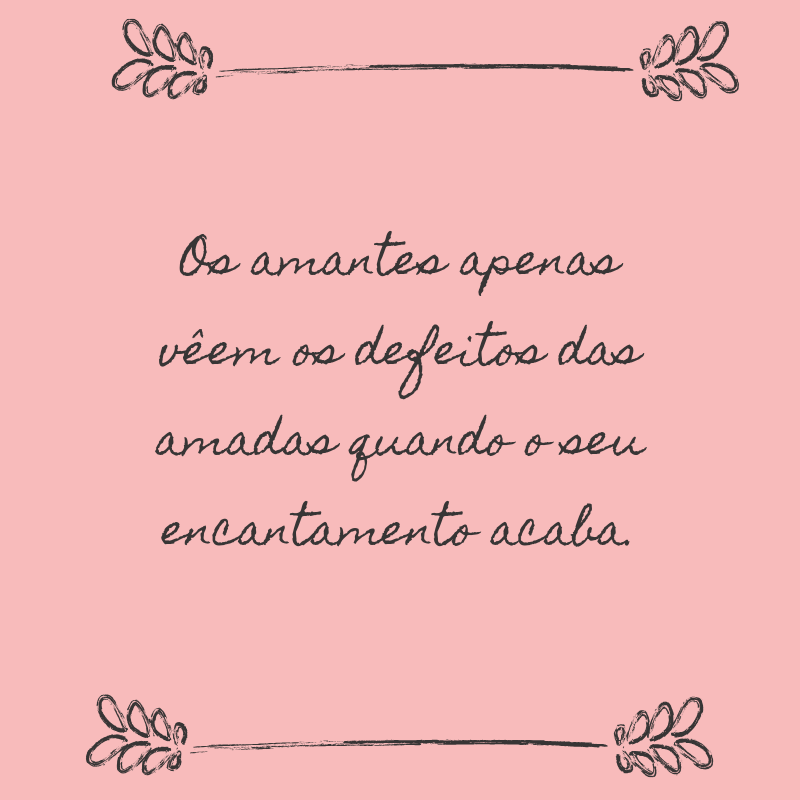 Os amantes apenas vêem os defeitos das amadas quando o seu encantamento acaba.