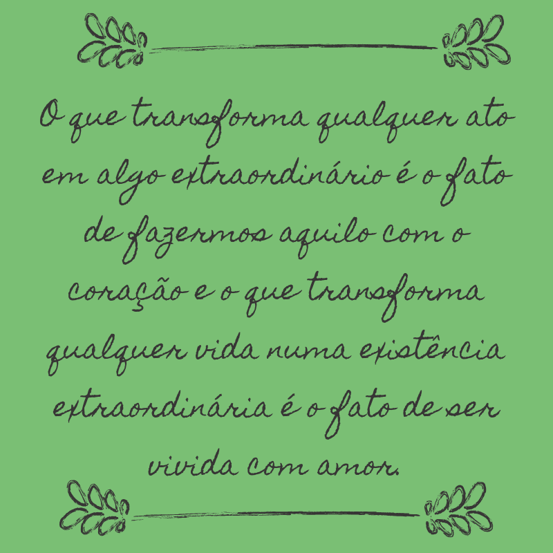 O que transforma qualquer ato em algo extraordinário é o fato de fazermos aquilo com o coração e o que transforma qualquer vida numa existência extraordinária é o fato de ser vivida com amor.