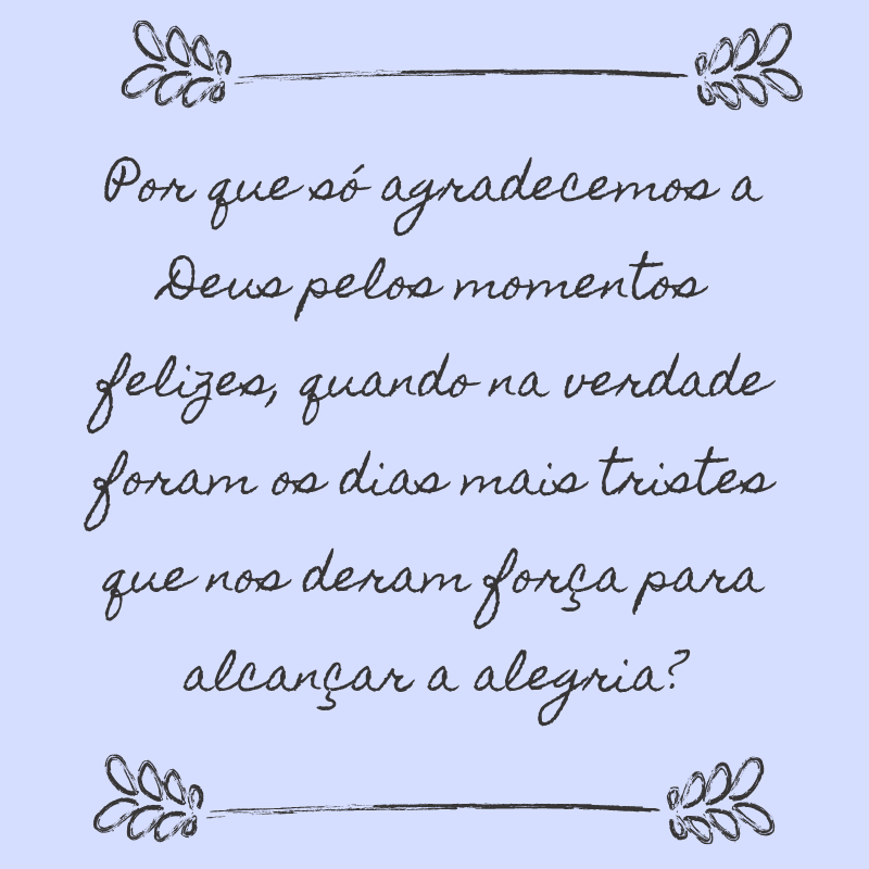 Por que só agradecemos a Deus pelos momentos felizes, quando na verdade foram os dias mais tristes que nos deram força para alcançar a alegria? 