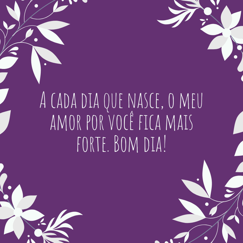 A cada dia que nasce, o meu amor por você fica mais forte. Bom dia!