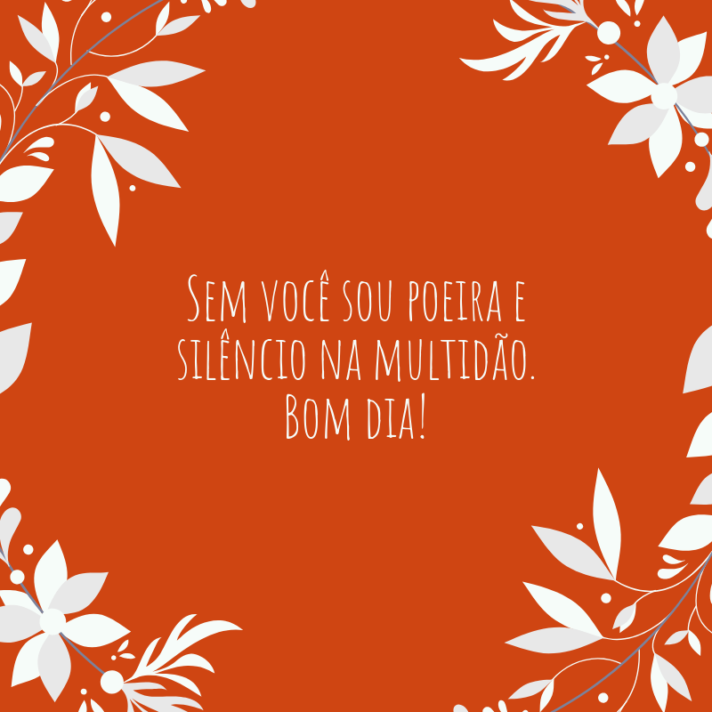 Sem você sou poeira e silêncio na multidão. Bom dia!