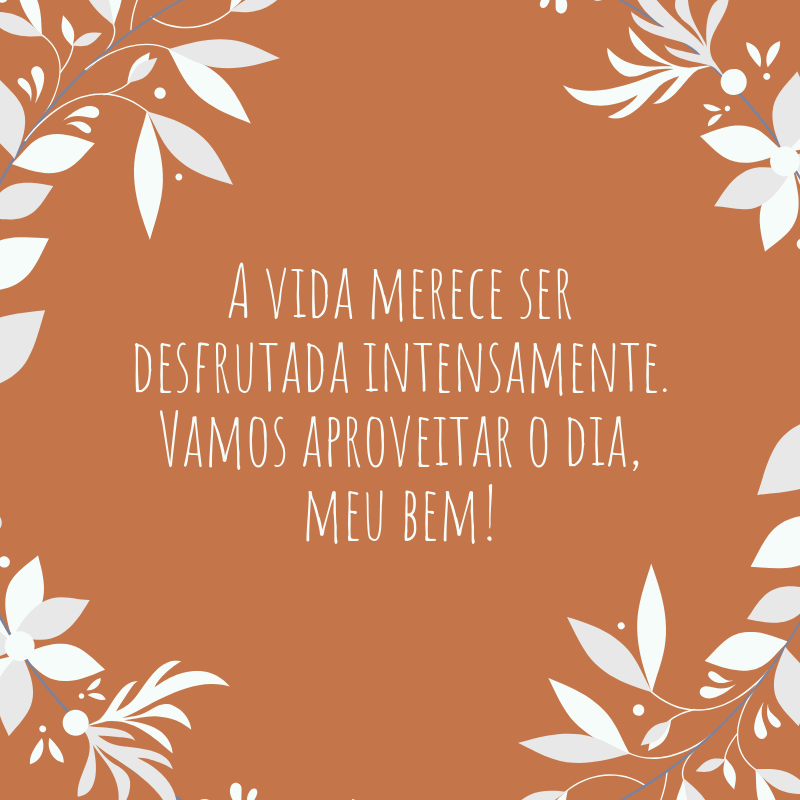 A vida merece ser desfrutada intensamente. Vamos aproveitar o dia, meu bem!