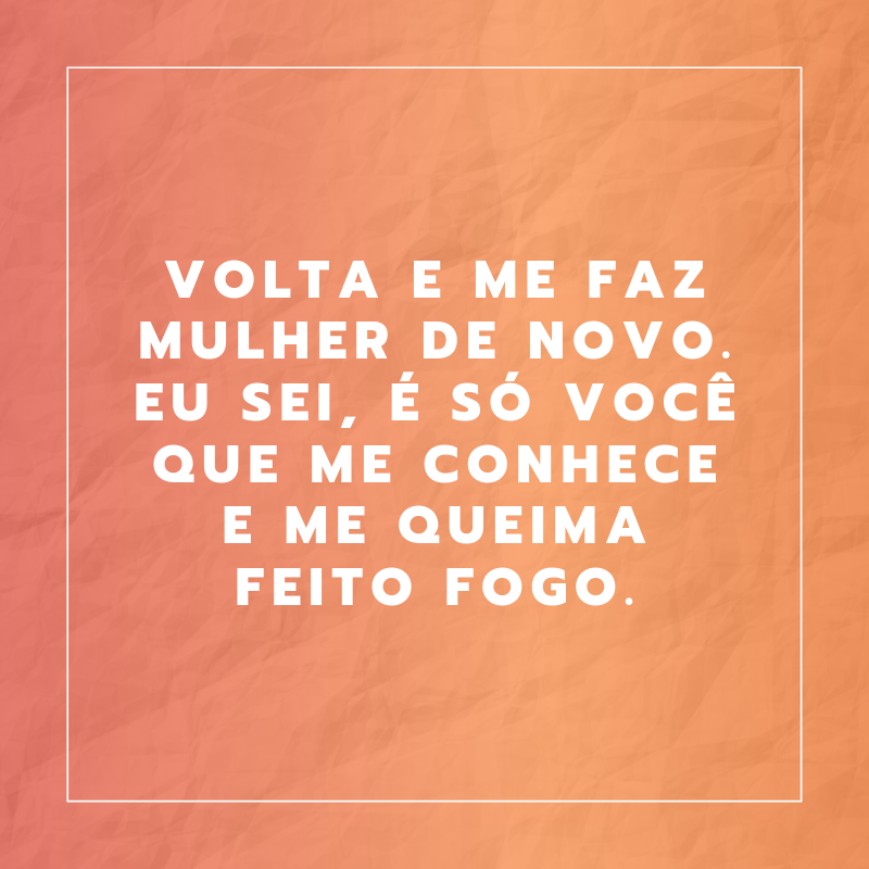 Volta e me faz mulher de novo. Eu sei, é só você que me conhece e me queima feito fogo.