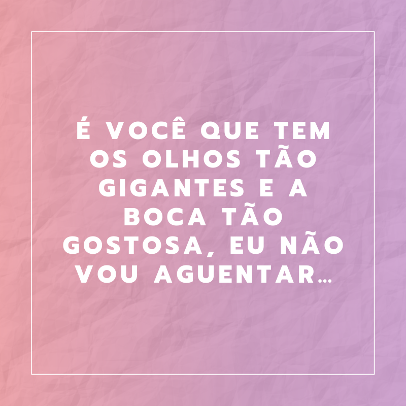 É você que tem os olhos tão gigantes e a boca tão gostosa, eu não vou aguentar…