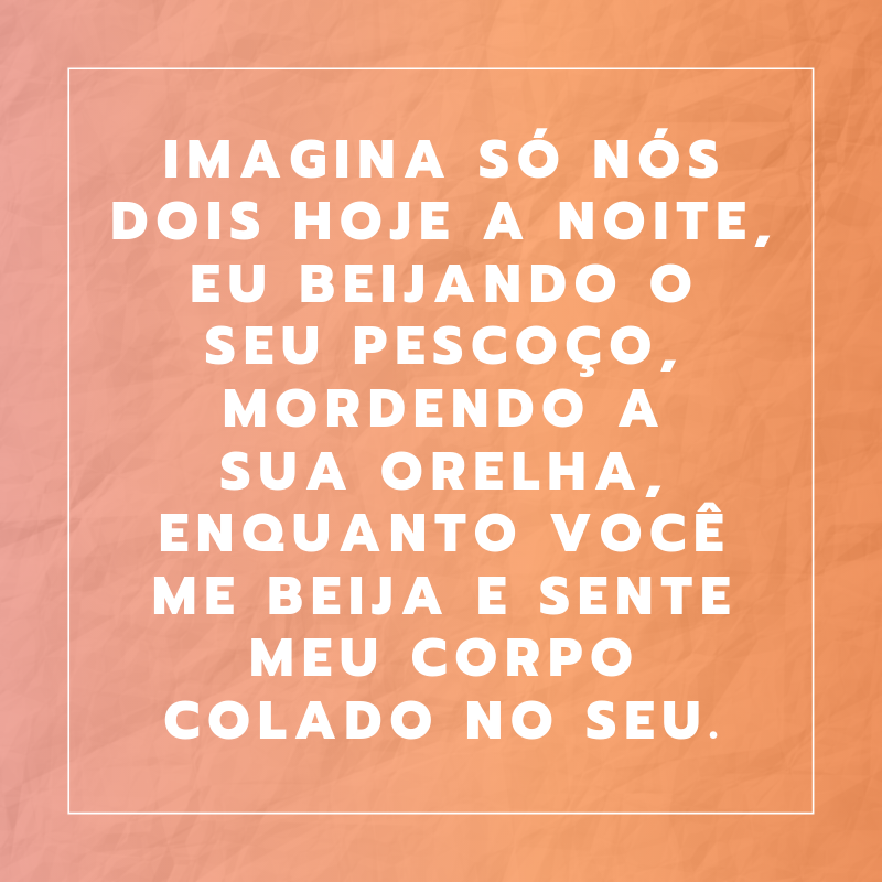 Imagina só nós dois hoje a noite, eu beijando o seu pescoço, mordendo a sua orelha, enquanto você me beija e sente meu corpo colado no seu.