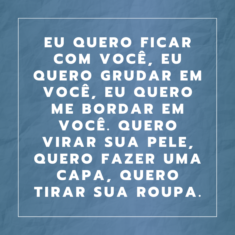 Eu quero ficar com você, eu quero grudar em você, eu quero me bordar em você. Quero virar sua pele, quero fazer uma capa, quero tirar sua roupa.