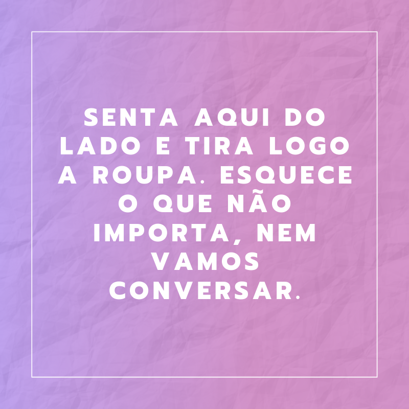 Senta aqui do lado e tira logo a roupa. Esquece o que não importa, nem vamos conversar. 