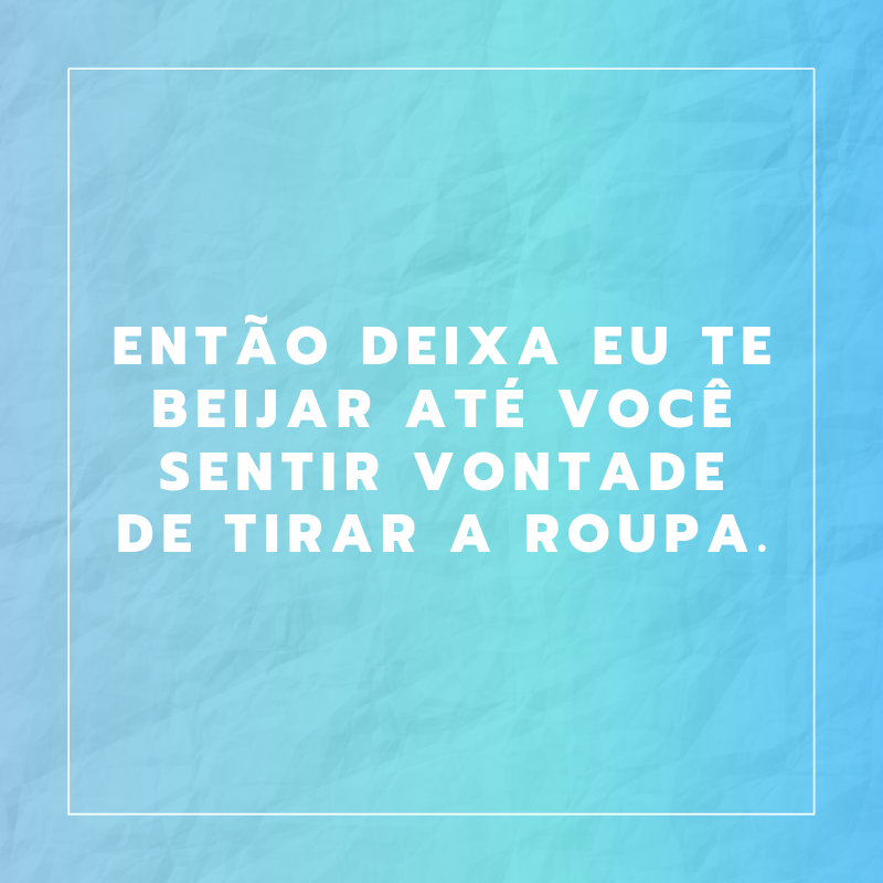 Então deixa eu te beijar até você sentir vontade de tirar a roupa.