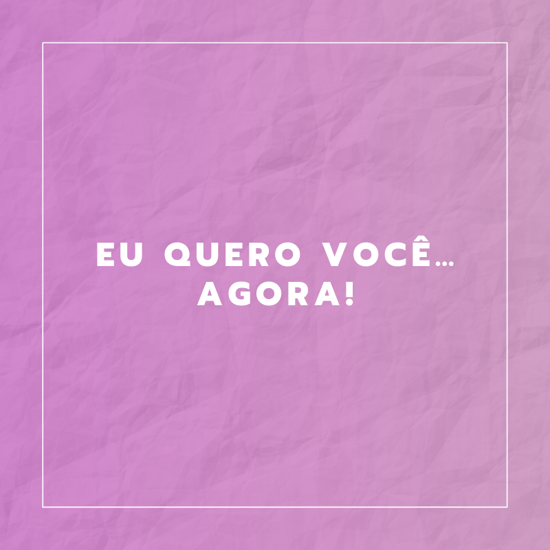 Eu quero você… agora!