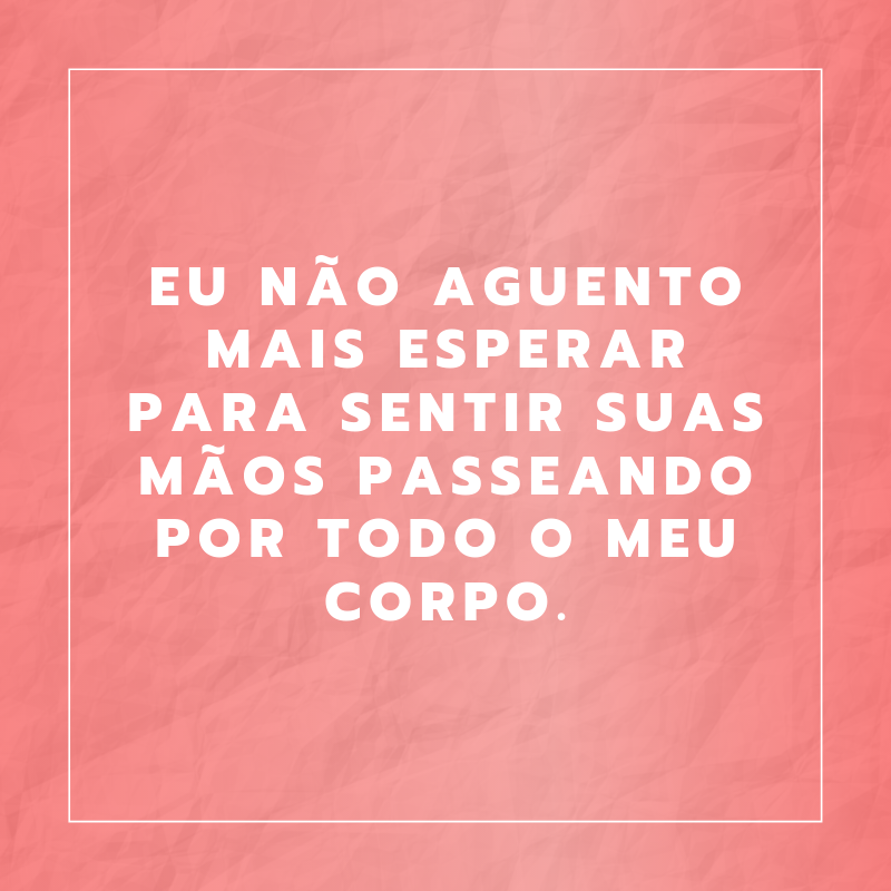 Eu não aguento mais esperar para sentir suas mãos passeando por todo o meu corpo.