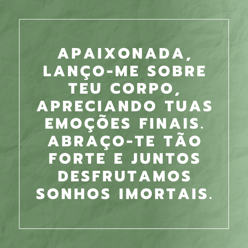 Apaixonada, lanço-me sobre teu corpo, apreciando tuas emoções finais. Abraço-te tão forte e juntos desfrutamos sonhos imortais.