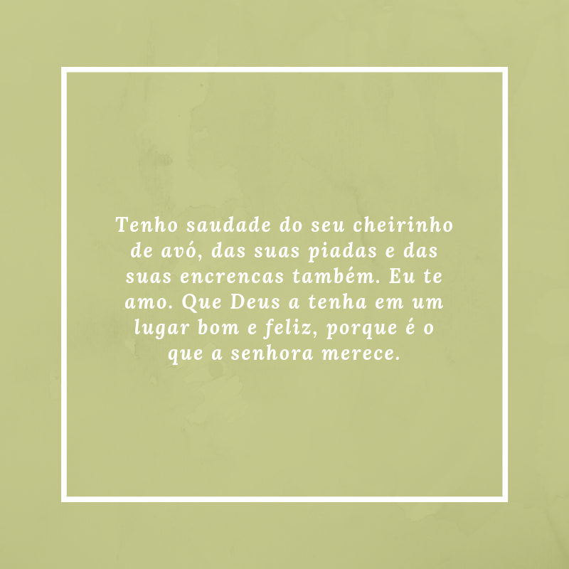 Tenho saudade do seu cheirinho de avó, das suas piadas e das suas encrencas também. Eu te amo. Que Deus a tenha em um lugar bom e feliz, porque é o que a senhora merece.