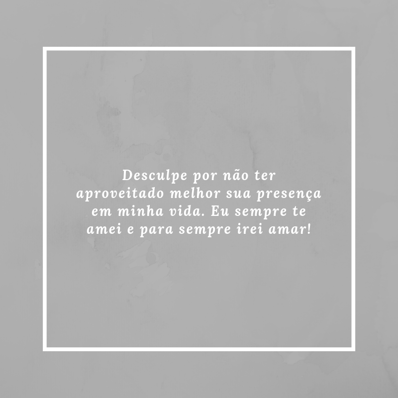 Desculpe por não ter aproveitado melhor sua presença em minha vida. Eu sempre te amei e para sempre irei amar!