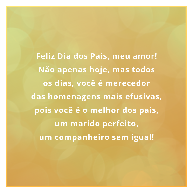 Feliz Dia dos Pais, meu amor! Não apenas hoje, mas todos os dias, você é merecedor das homenagens mais efusivas, pois você é o melhor dos pais, um marido perfeito, um companheiro sem igual!