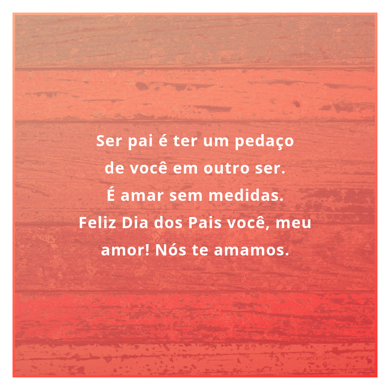 Ser pai é ter um pedaço de você em outro ser. É amar sem medidas. Feliz Dia dos Pais você, meu amor! Nós te amamos.