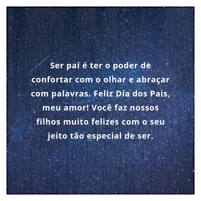 Ser pai é ter o poder de confortar com o olhar e abraçar com palavras. Feliz Dia dos Pais, meu amor! Você faz nossos filhos muito felizes com o seu jeito tão especial de ser.