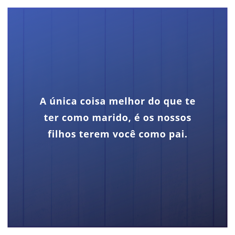 A única coisa melhor do que te ter como marido, é os nossos filhos terem você como pai.