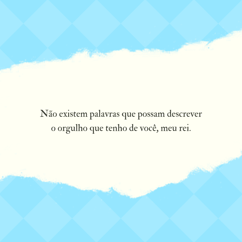 Não existem palavras que possam descrever o orgulho que tenho de você, meu rei.