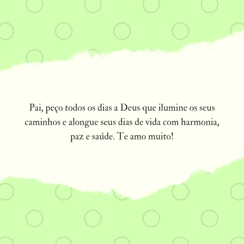 Pai, peço todos os dias a Deus que ilumine os seus caminhos e alongue seus dias de vida com harmonia, paz e saúde. Te amo muito!