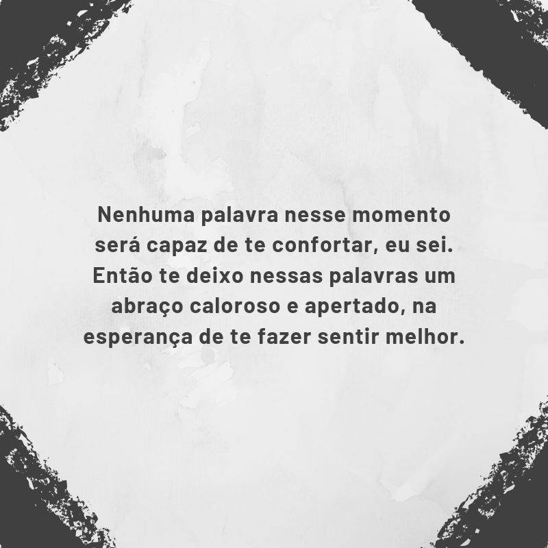 Nenhuma palavra nesse momento será capaz de te confortar, eu sei. Então te deixo nessas palavras um abraço caloroso e apertado, na esperança de te fazer sentir melhor.