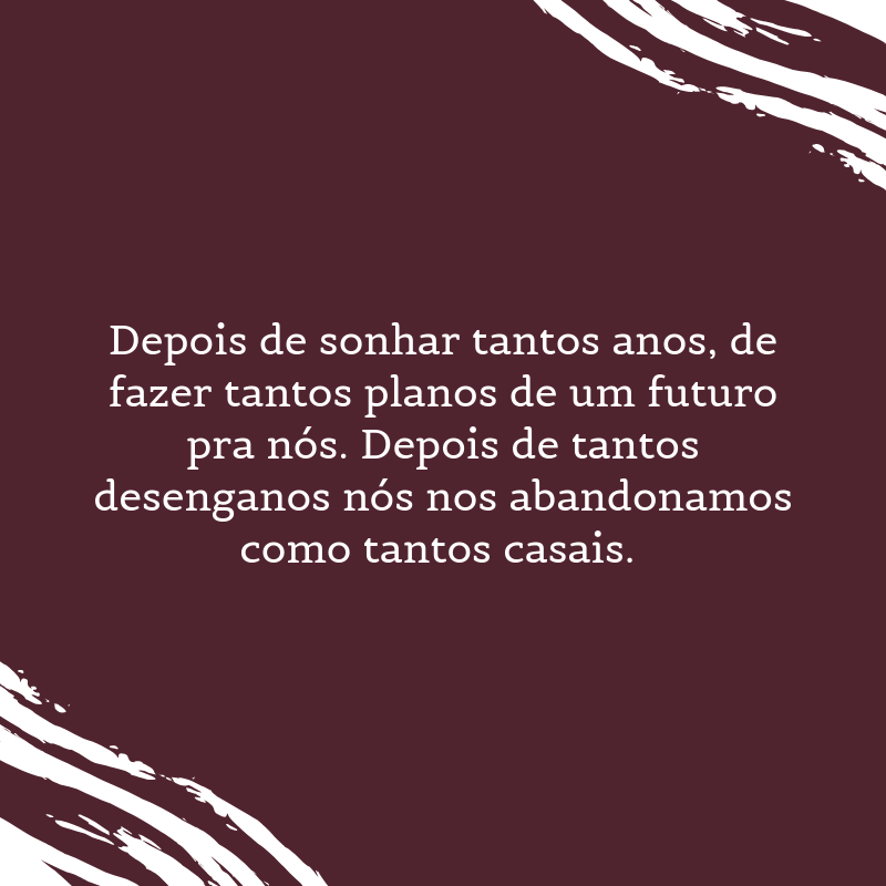 Depois de sonhar tantos anos, de fazer tantos planos de um futuro pra nós. Depois de tantos desenganos nós nos abandonamos como tantos casais. 