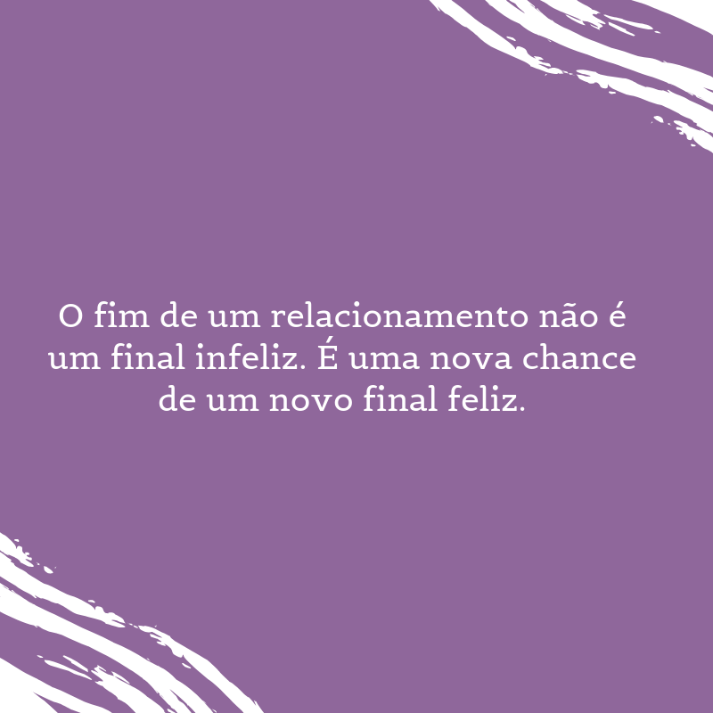 O fim de um relacionamento não é um final infeliz. É uma nova chance de um novo final feliz.