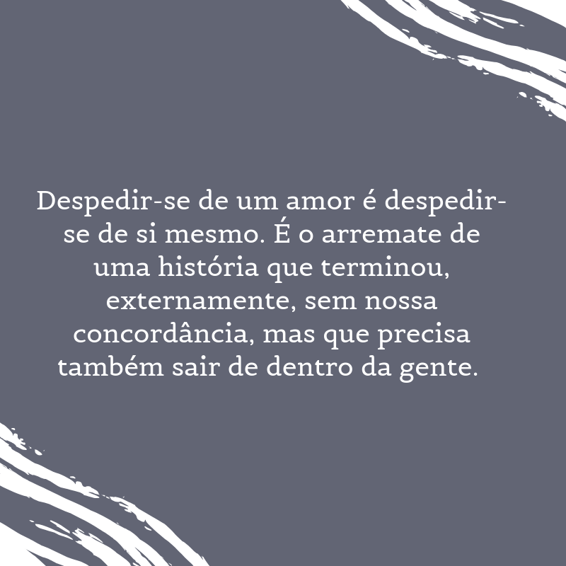 Despedir-se de um amor é despedir-se de si mesmo. É o arremate de uma história que terminou, externamente, sem nossa concordância, mas que precisa também sair de dentro da gente. 