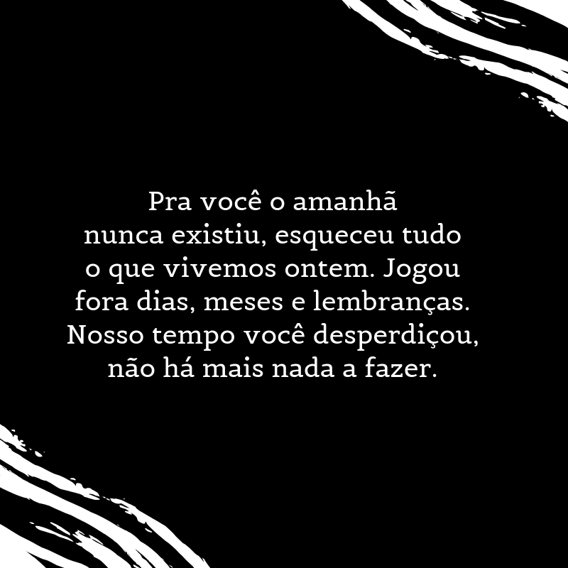 Pra você o amanhã nunca existiu, esqueceu tudo o que vivemos ontem. Jogou fora dias, meses e lembranças. Nosso tempo você desperdiçou, não há mais nada a fazer.