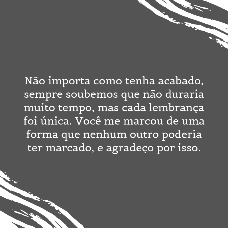 Não importa como tenha acabado, sempre soubemos que não duraria muito tempo, mas cada lembrança foi única. Você me marcou de uma forma que nenhum outro poderia ter marcado, e agradeço por isso.