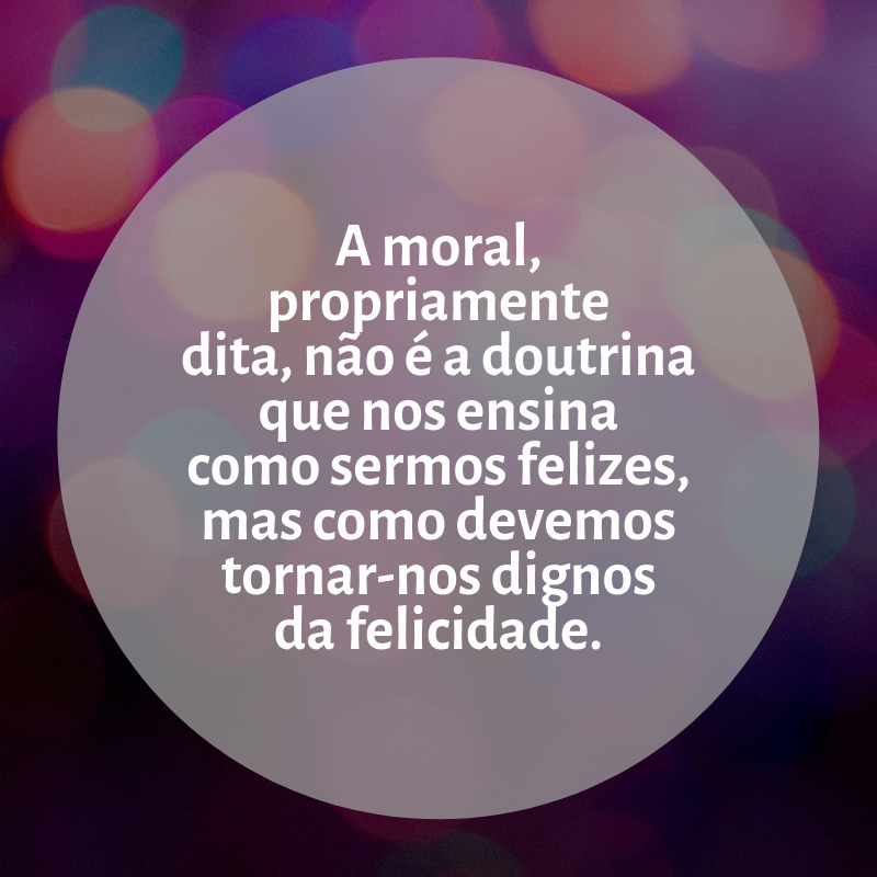 A moral, propriamente dita, não é a doutrina que nos ensina como sermos felizes, mas como devemos tornar-nos dignos da felicidade.