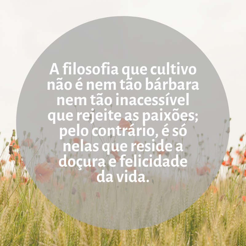 A filosofia que cultivo não é nem tão bárbara nem tão inacessível que rejeite as paixões; pelo contrário, é só nelas que reside a doçura e felicidade da vida.