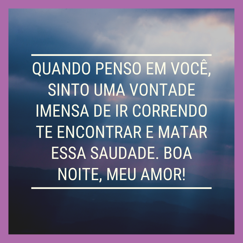 Quando penso em você, sinto uma vontade imensa de ir correndo te encontrar e matar essa saudade. Boa noite, meu amor!