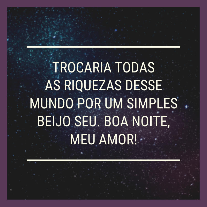 Trocaria todas as riquezas desse mundo por um simples beijo seu. Boa noite, meu amor!