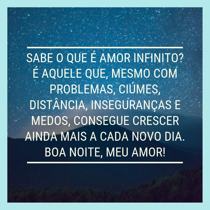 Sabe o que é amor infinito? É aquele que, mesmo com problemas, ciúmes, distância, inseguranças e medos, consegue crescer ainda mais a cada novo dia. Boa noite, meu amor!