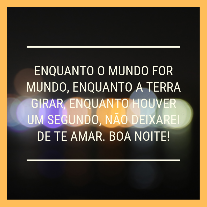 Enquanto o mundo for mundo, enquanto a terra girar, enquanto houver um segundo, não deixarei de te amar. Boa noite!