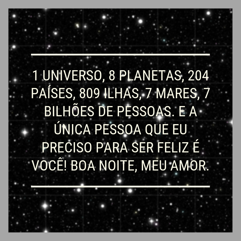 1 universo, 8 planetas, 204 países, 809 ilhas, 7 mares, 7 bilhões de pessoas. E a única pessoa que eu preciso para ser feliz é você! Boa noite, meu amor.