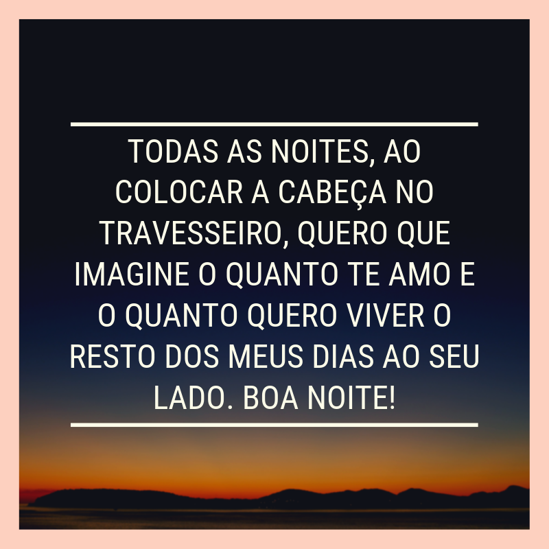 Todas as noites, ao colocar a cabeça no travesseiro, quero que imagine o quanto te amo e o quanto quero viver o resto dos meus dias ao seu lado. Boa noite!